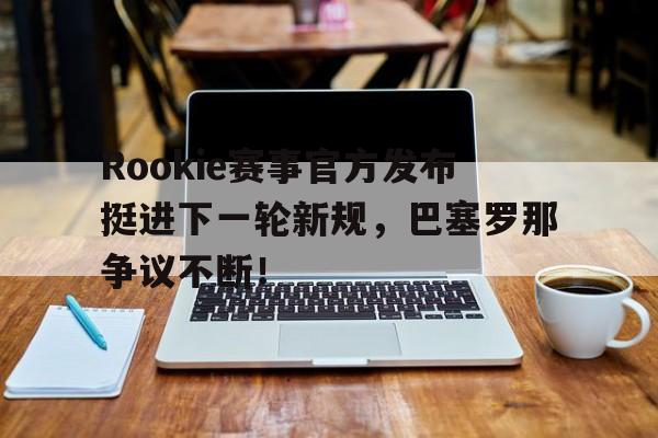 MILAN-Rookie赛事官方发布挺进下一轮新规，巴塞罗那争议不断！的简单介绍